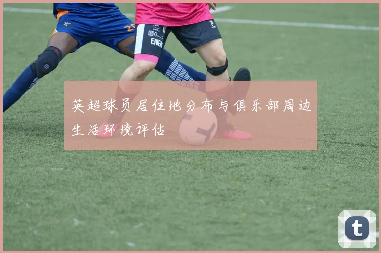 英超球员居住地分布与俱乐部周边生活环境评估