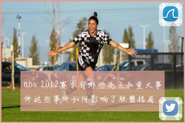 nba 2012赛季有哪些亮点和重大事件这些事件如何影响了联盟格局