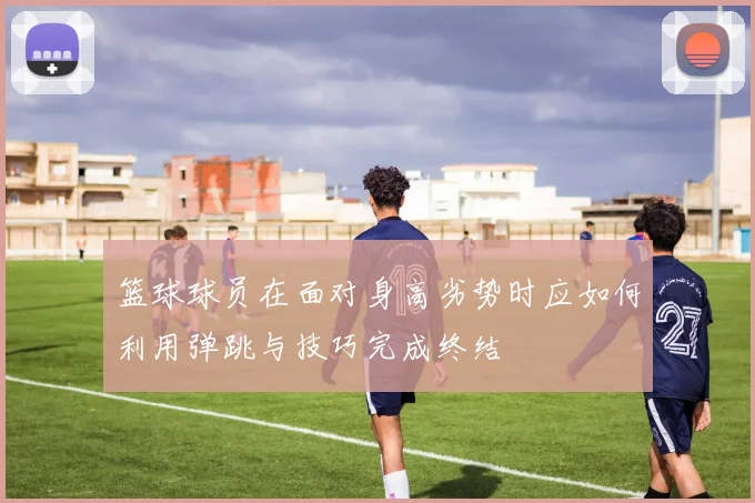 篮球球员在面对身高劣势时应如何利用弹跳与技巧完成终结