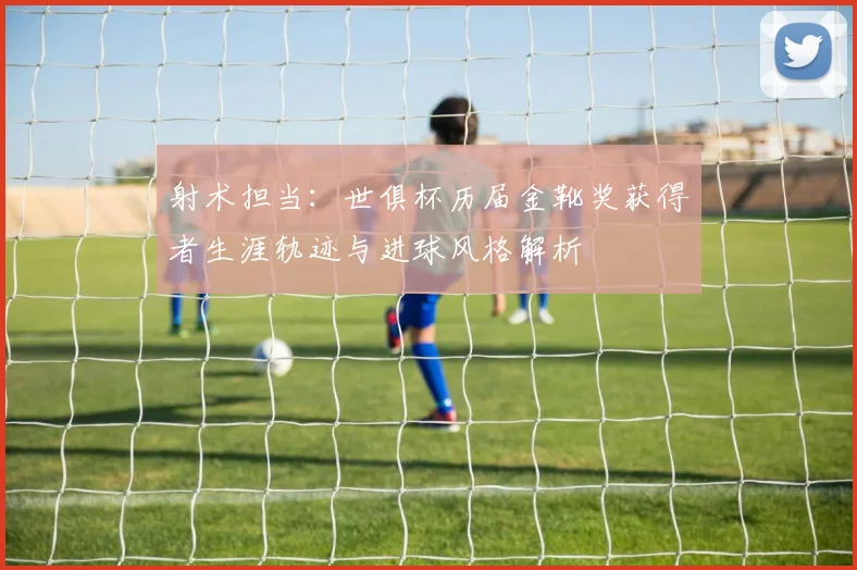 射术担当：世俱杯历届金靴奖获得者生涯轨迹与进球风格解析