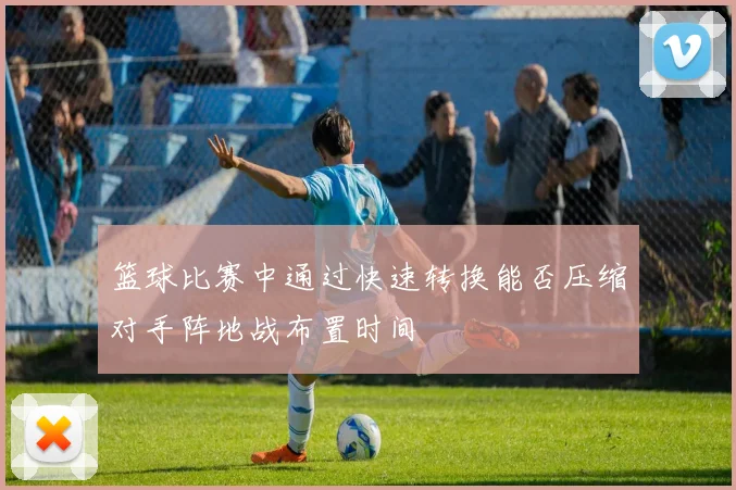 篮球比赛中通过快速转换能否压缩对手阵地战布置时间