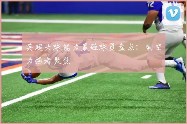 英超头球能力最强球员盘点：制空力强者聚焦