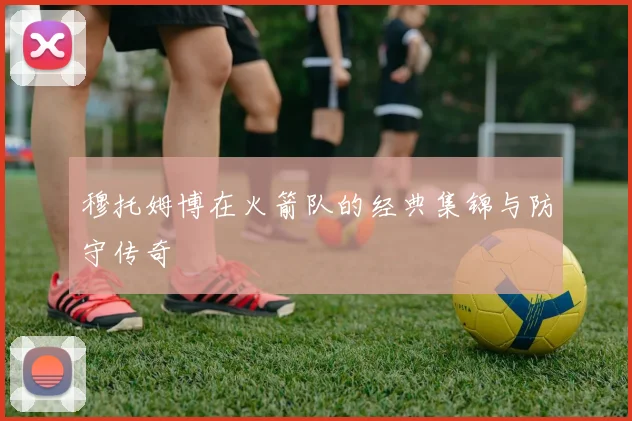 穆托姆博在火箭队的经典集锦与防守传奇