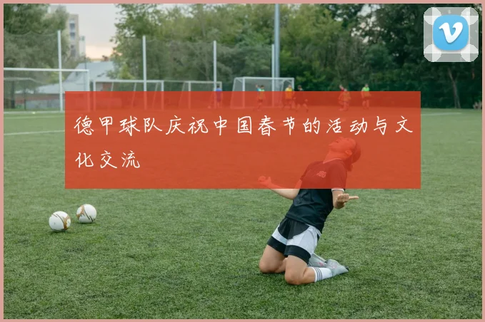 德甲球队庆祝中国春节的活动与文化交流