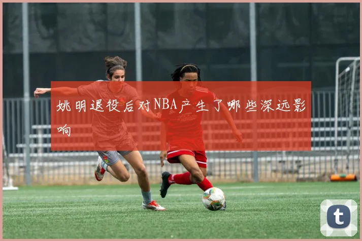 姚明退役后对NBA产生了哪些深远影响